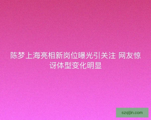 陈梦上海亮相新岗位曝光引关注 网友惊讶体型变化明显