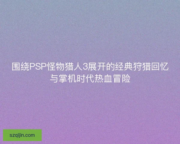 围绕PSP怪物猎人3展开的经典狩猎回忆与掌机时代热血冒险