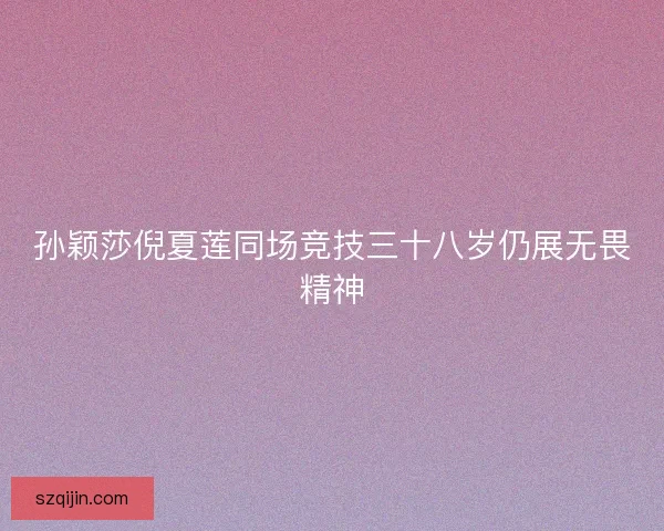孙颖莎倪夏莲同场竞技三十八岁仍展无畏精神