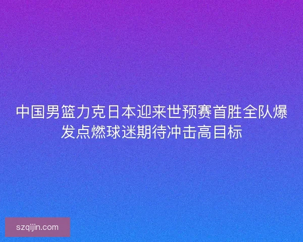 中国男篮力克日本迎来世预赛首胜全队爆发点燃球迷期待冲击高目标