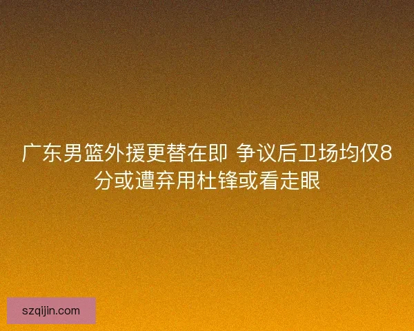 广东男篮外援更替在即 争议后卫场均仅8分或遭弃用杜锋或看走眼