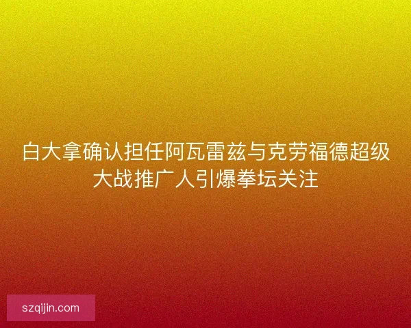 白大拿确认担任阿瓦雷兹与克劳福德超级大战推广人引爆拳坛关注