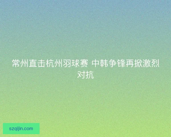 常州直击杭州羽球赛 中韩争锋再掀激烈对抗