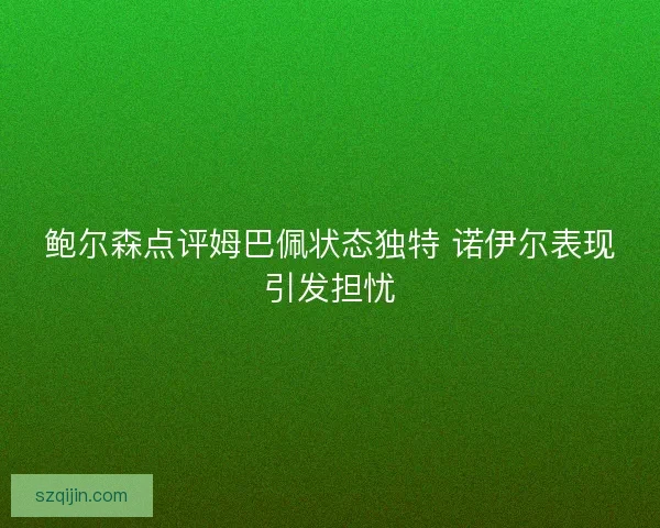 鲍尔森点评姆巴佩状态独特 诺伊尔表现引发担忧