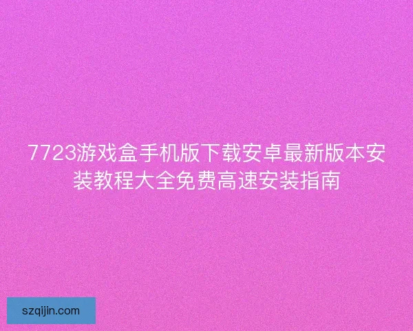 7723游戏盒手机版下载安卓最新版本安装教程大全免费高速安装指南