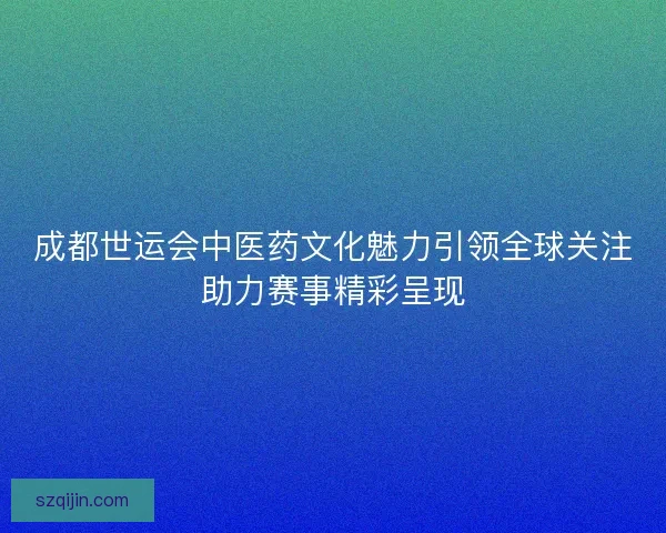 成都世运会中医药文化魅力引领全球关注助力赛事精彩呈现