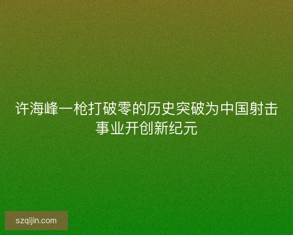 许海峰一枪打破零的历史突破为中国射击事业开创新纪元 许海峰一枪打破零的历史突破为中国射击事业开创新纪元