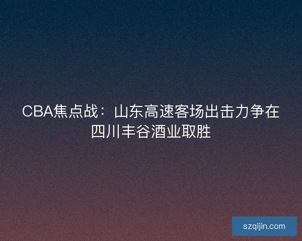 CBA焦点战:山东高速客场出击力争在四川丰谷酒业取胜 CBA焦点战:山东高速客场出击力争在四川丰谷酒业取胜