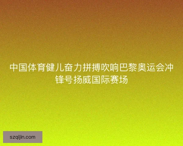 中国体育健儿奋力拼搏吹响巴黎奥运会冲锋号扬威国际赛场