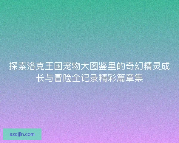 探索洛克王国宠物大图鉴里的奇幻精灵成长与冒险全记录精彩篇章集