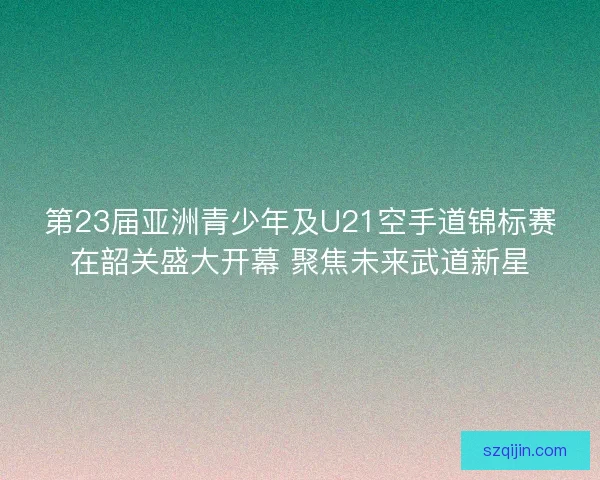 第23届亚洲青少年及U21空手道锦标赛在韶关盛大开幕 聚焦未来武道新星