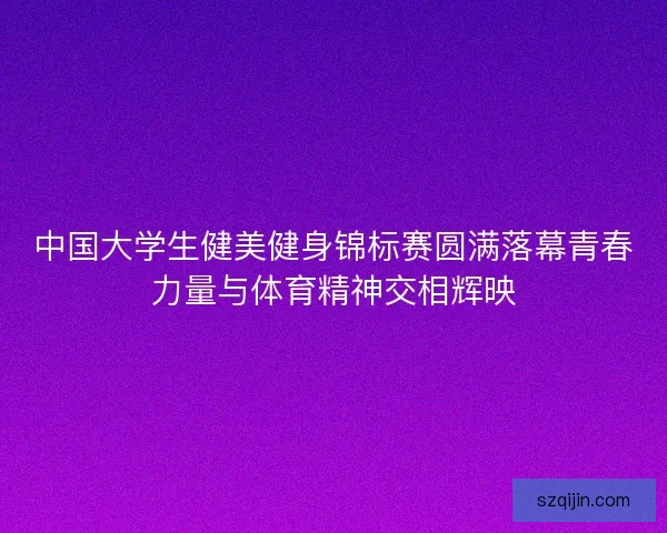 中国大学生健美健身锦标赛圆满落幕青春力量与体育精神交相辉映