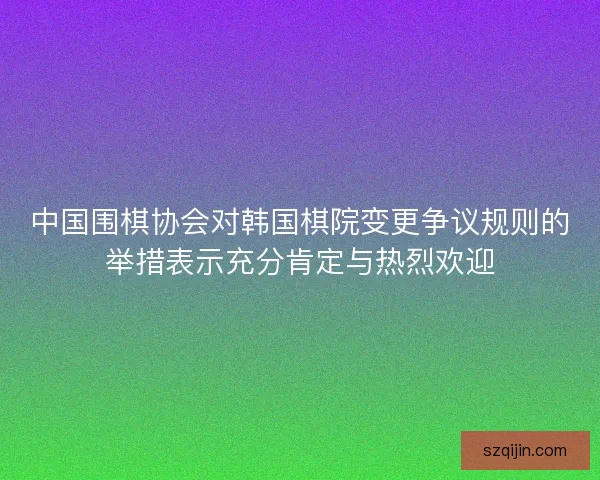 中国围棋协会对韩国棋院变更争议规则的举措表示充分肯定与热烈欢迎