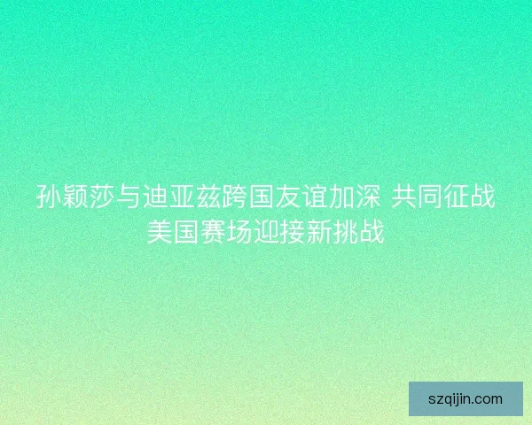 孙颖莎与迪亚兹跨国友谊加深 共同征战美国赛场迎接新挑战