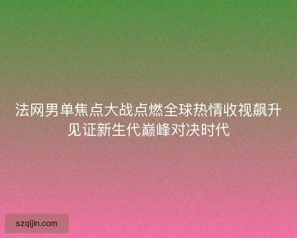 法网男单焦点大战点燃全球热情收视飙升见证新生代巅峰对决时代