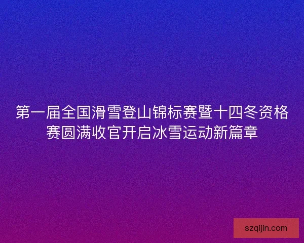 第一届全国滑雪登山锦标赛暨十四冬资格赛圆满收官开启冰雪运动新篇章